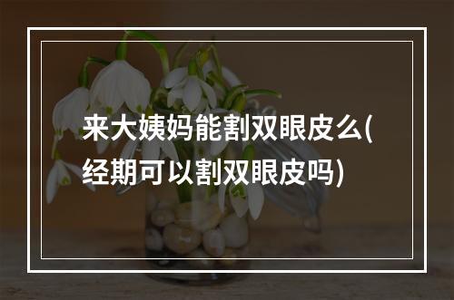 来大姨妈能割双眼皮么(经期可以割双眼皮吗)