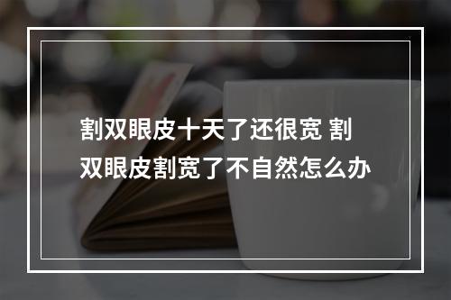 割双眼皮十天了还很宽 割双眼皮割宽了不自然怎么办