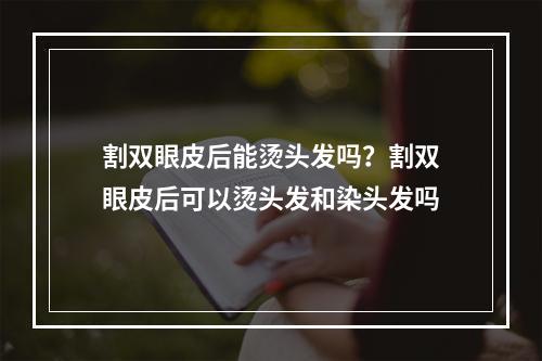 割双眼皮后能烫头发吗？割双眼皮后可以烫头发和染头发吗