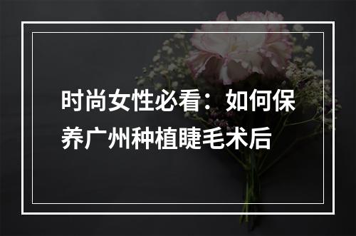 时尚女性必看：如何保养广州种植睫毛术后