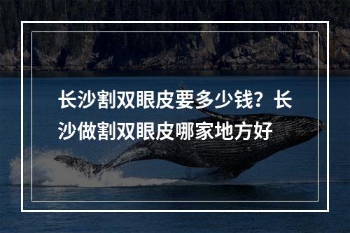 长沙割双眼皮要多少钱？长沙做割双眼皮哪家地方好