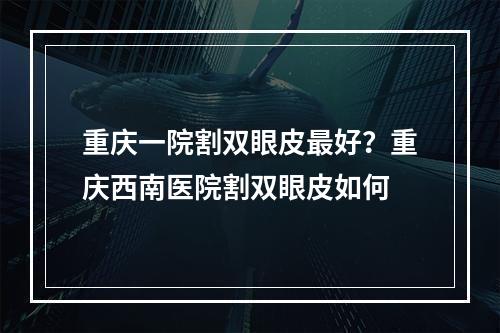 重庆一院割双眼皮最好？重庆西南医院割双眼皮如何