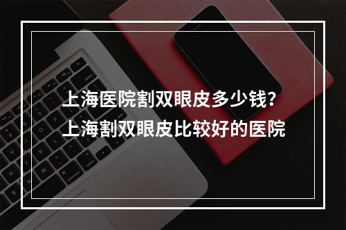 上海医院割双眼皮多少钱？上海割双眼皮比较好的医院