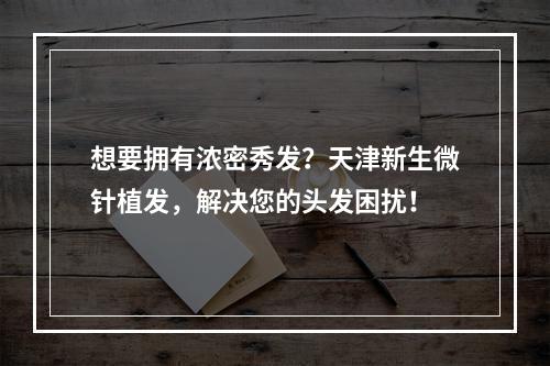 想要拥有浓密秀发？天津新生微针植发，解决您的头发困扰！