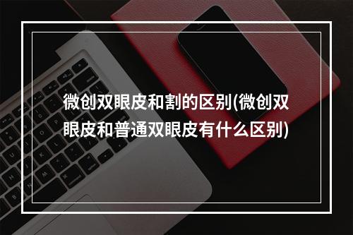 微创双眼皮和割的区别(微创双眼皮和普通双眼皮有什么区别)