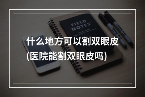 什么地方可以割双眼皮(医院能割双眼皮吗)