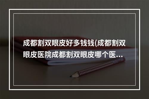 成都割双眼皮好多钱钱(成都割双眼皮医院成都割双眼皮哪个医院最好)