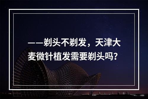 ——剃头不剃发，天津大麦微针植发需要剃头吗？