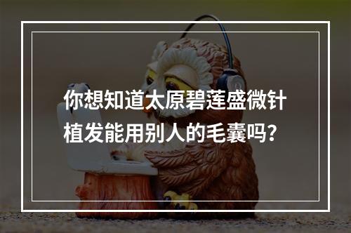 你想知道太原碧莲盛微针植发能用别人的毛囊吗？