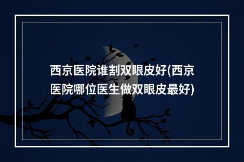 西京医院谁割双眼皮好(西京医院哪位医生做双眼皮最好)