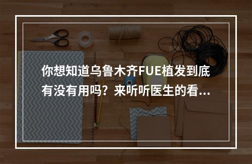 你想知道乌鲁木齐FUE植发到底有没有用吗？来听听医生的看法