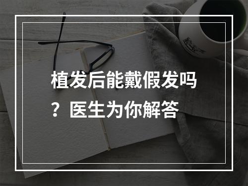 植发后能戴假发吗？医生为你解答