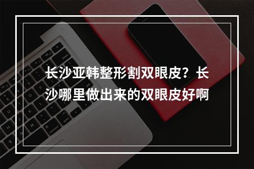 长沙亚韩整形割双眼皮？长沙哪里做出来的双眼皮好啊