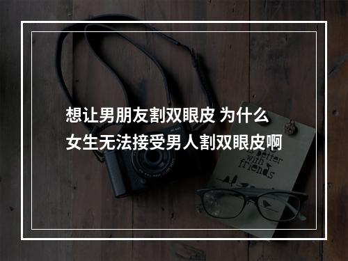 想让男朋友割双眼皮 为什么女生无法接受男人割双眼皮啊