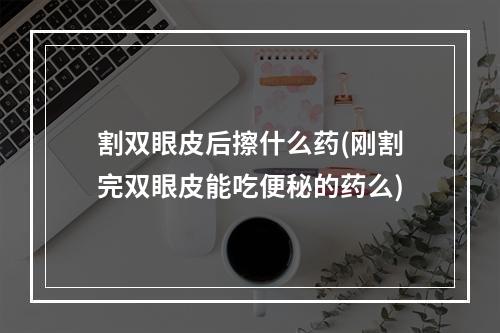 割双眼皮后擦什么药(刚割完双眼皮能吃便秘的药么)