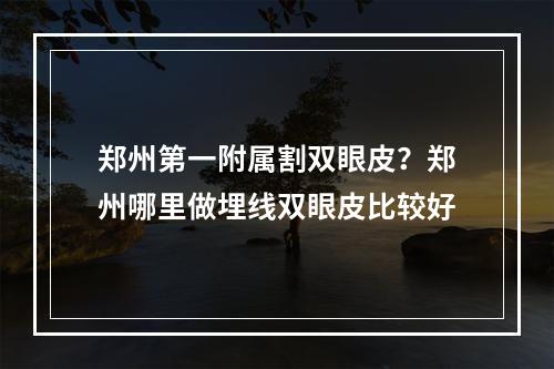 郑州第一附属割双眼皮？郑州哪里做埋线双眼皮比较好