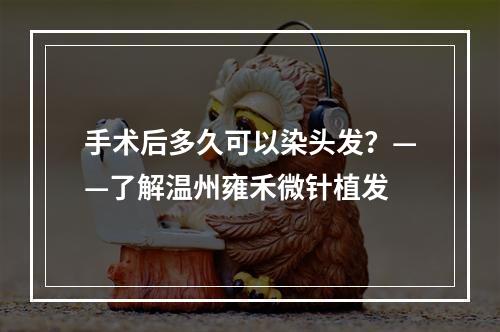 手术后多久可以染头发？——了解温州雍禾微针植发