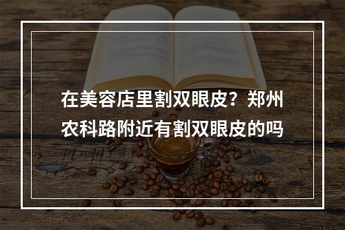 在美容店里割双眼皮？郑州农科路附近有割双眼皮的吗