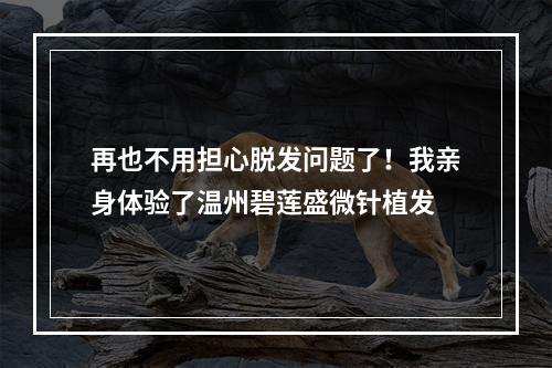 再也不用担心脱发问题了！我亲身体验了温州碧莲盛微针植发