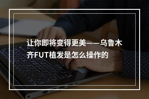 让你即将变得更美——乌鲁木齐FUT植发是怎么操作的