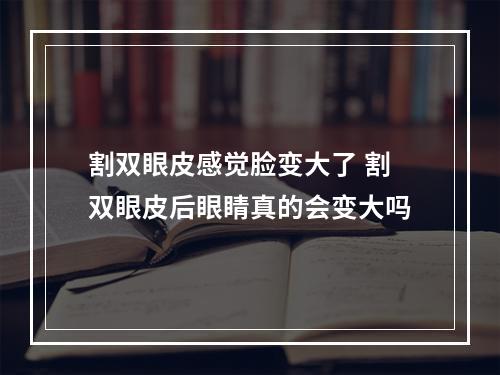 割双眼皮感觉脸变大了 割双眼皮后眼睛真的会变大吗