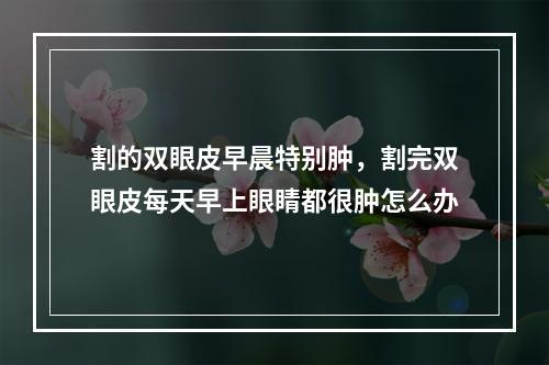 割的双眼皮早晨特别肿，割完双眼皮每天早上眼睛都很肿怎么办