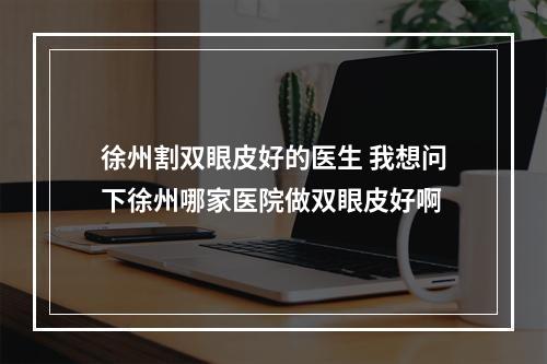 徐州割双眼皮好的医生 我想问下徐州哪家医院做双眼皮好啊