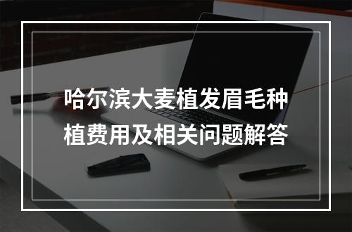 哈尔滨大麦植发眉毛种植费用及相关问题解答