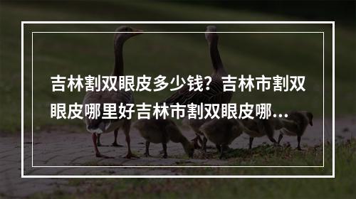 吉林割双眼皮多少钱？吉林市割双眼皮哪里好吉林市割双眼皮哪里好