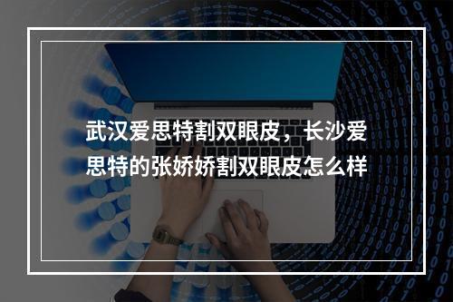 武汉爱思特割双眼皮，长沙爱思特的张娇娇割双眼皮怎么样