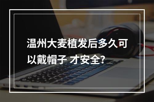 温州大麦植发后多久可以戴帽子 才安全？