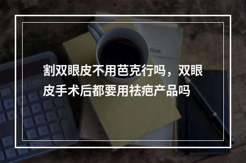 割双眼皮不用芭克行吗，双眼皮手术后都要用祛疤产品吗