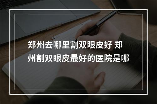 郑州去哪里割双眼皮好 郑州割双眼皮最好的医院是哪