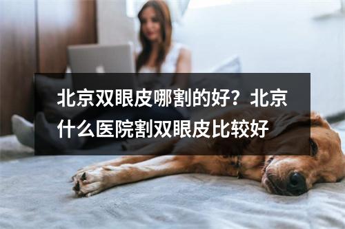 北京双眼皮哪割的好？北京什么医院割双眼皮比较好