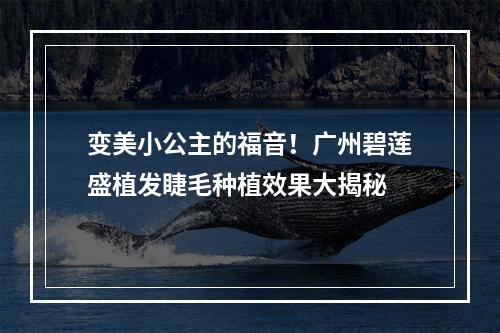 变美小公主的福音！广州碧莲盛植发睫毛种植效果大揭秘