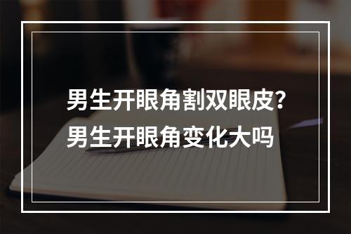 男生开眼角割双眼皮？男生开眼角变化大吗