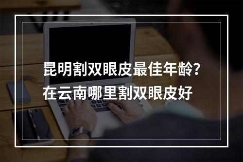 昆明割双眼皮最佳年龄？在云南哪里割双眼皮好