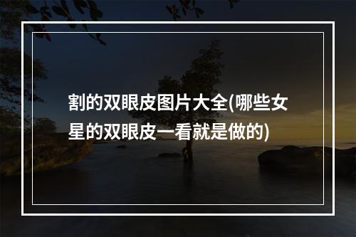 割的双眼皮图片大全(哪些女星的双眼皮一看就是做的)