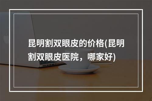 昆明割双眼皮的价格(昆明割双眼皮医院，哪家好)