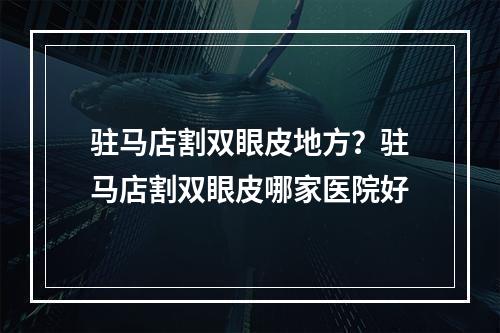 驻马店割双眼皮地方？驻马店割双眼皮哪家医院好