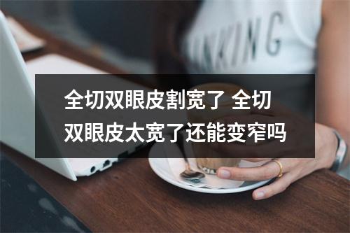 全切双眼皮割宽了 全切双眼皮太宽了还能变窄吗