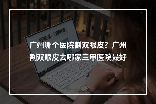 广州哪个医院割双眼皮？广州割双眼皮去哪家三甲医院最好