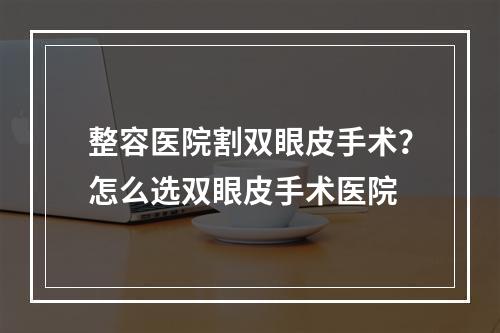 整容医院割双眼皮手术？怎么选双眼皮手术医院