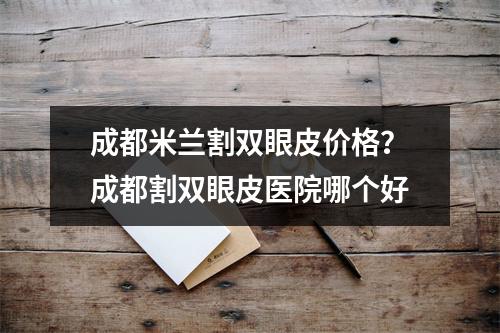 成都米兰割双眼皮价格？成都割双眼皮医院哪个好