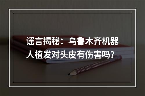 谣言揭秘：乌鲁木齐机器人植发对头皮有伤害吗？