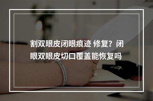 割双眼皮闭眼痕迹 修复？闭眼双眼皮切口覆盖能恢复吗