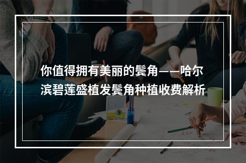 你值得拥有美丽的鬓角——哈尔滨碧莲盛植发鬓角种植收费解析