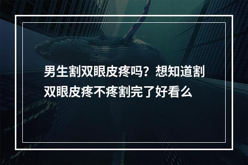 男生割双眼皮疼吗？想知道割双眼皮疼不疼割完了好看么