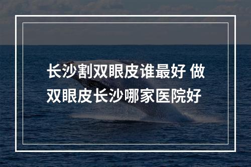 长沙割双眼皮谁最好 做双眼皮长沙哪家医院好