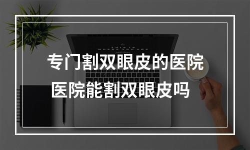 专门割双眼皮的医院 医院能割双眼皮吗